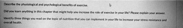 Describe the physiological and psychological benefits of exercise.
Did you learn anything in this chapter that might help you increase the role of exercise in your life? Please explain your answer.
Identify three things you read on the topic of nutrition that you can implement in your life to increase your stress resistance and
overall health.