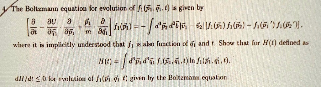 The Boltzmann equation for evolution of f1(p⃗1, q⃗1, t) is given by
[(∂)/(∂ t) - (∂ U)/(∂q⃗1)·(∂)/(∂p⃗1) + (p⃗1)/(m)·(∂)/(∂q⃗1)] f1(p⃗1) = - ∫ d^3 p⃗2 d^2 b⃗ |v⃗1 - v⃗2| [f1(p⃗1) f1(p⃗2) - f1(p⃗1') f1(p⃗2')]
where it is implicitly understood that f1 is also function of q⃗1 and t. Show that for H(t) defined as
H(t) = ∫ d^3 p⃗1 d^3 q⃗1 f1(p⃗1, q⃗1, t) ln f1(p⃗1, q⃗1, t), 
dH/dt ≤ 0 for evolution of f1(p⃗1, q⃗1, t) given by the Boltzmann equation.
