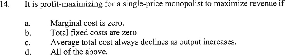 14. It is profit-maximizing for a single-price monopolist to maximize revenue if
a. Marginal cost is zero.
b. Total fixed costs are zero.
c. Average total cost always declines as output increases.
d. All of the above.