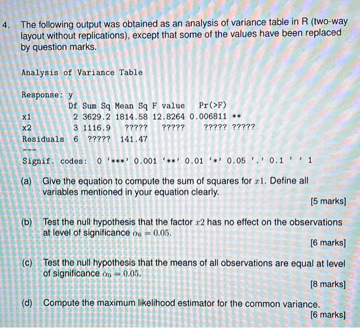 4. The following output was obtained as an analysis of variance table in R (two-way
layout without replications), except that some of the values have been replaced
by question marks.
Analysis of Variance Table
Response: y
x1
x2
Residuals
Signif. codes:
(a) Give the equation to compute the sum of squares for x1. Define all
variables mentioned in your equation clearly.
(b) Test the null hypothesis that the factor x2 has no effect on the observations
at level of significance α = 0.05.
(c) Test the null hypothesis that the means of all observations are equal at level
of significance α = 0.05.
(d) Compute the maximum likelihood estimator for the common variance.
Df Sum Sq Mean Sq F value Pr(>F)
2 3629.2 1814.58 12.8264 0.006811 **
3 1116.9 ????? ????? ????? ?????
6 ????? 141.47
0 '***' 0.001 '**' 0.01 '*' 0.05 '.' 0.1 ' ' 1
[5 marks]
[6 marks]
[8 marks]
[6 marks]