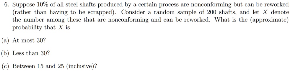 Suppose 10% of all steel shafts produced by a certain process are nonconforming but can be reworked (rather than having to be scrapped). Consider a random sample of 200 shafts, and let X denote the number among these that are nonconforming and can be reworked. What is the (approximate) probability that X is
(a) At most 30?
(b) Less than 30?
(c) Between 15 and 25 (inclusive)?