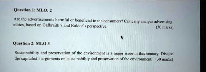 Question 1: MLO: 2
Are the advertisements harmful or beneficial to the consumers? Critically analyze advertising
ethics, based on Galbraith's and Kaldor's perspective.
(30 marks)
Question 2: MLO 3
Sustainability and preservation of the environment is a major issue in this century. Discuss
the capitalist's arguments on sustainability and preservation of the environment. (30 marks)
