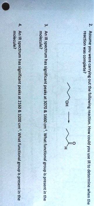 2. Assume you were carrying out the following reaction. How could you use IR to determine when the reaction was complete?

3. An IR spectrum has significant peaks at 3070     1660 cm-1. What functional group is present in the molecule?

4. An IR spectrum has significant peaks at 2160     3200 cm-1. What functional group is present in the molecule?