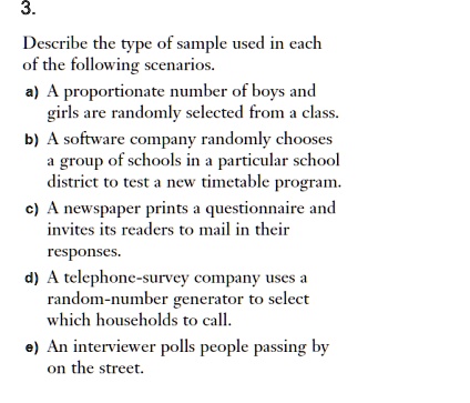 Describe the type of sample used in each of the following scenarios. a) A proportionate number of boys and girls are randomly selected from a class. b) A software company randomly chooses a group of schools in a particular school district to test a new timetable program. c) A newspaper prints a questionnaire and invites its readers to mail in their responses. d) A telephone-survey company uses a random-number generator to select which households to call. e) An interviewer polls people passing by on the street.