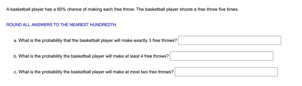A basketball player has a 60% chance of making each free throw. The basketball player shoots a free throw five times.

ROUND ALL ANSWERS TO THE NEAREST HUNDREDTH.

a. What is the probability that the basketball player will make exactly 3 free throws?

b. What is the probability the basketball player will make at least 4 free throws?

c. What is the probability the basketball player will make at most two free throws?
