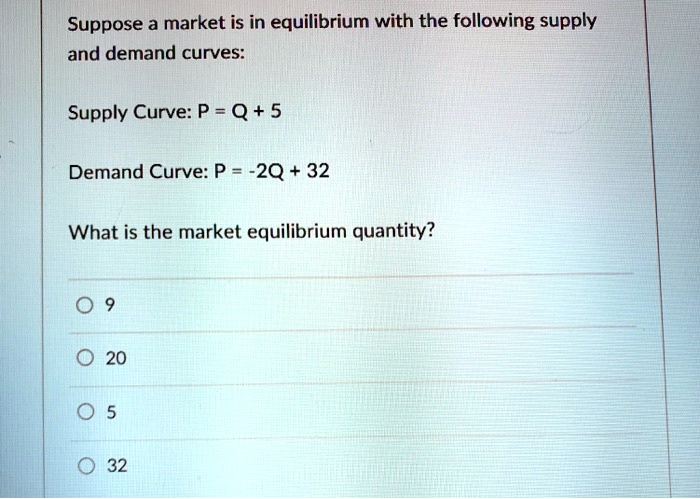 Suppose a market is in equilibrium with the following supply and demand curves:
Supply Curve: P = Q + 5
Demand Curve: P = -2Q + 32
What is the market equilibrium quantity?
9
20
5
32