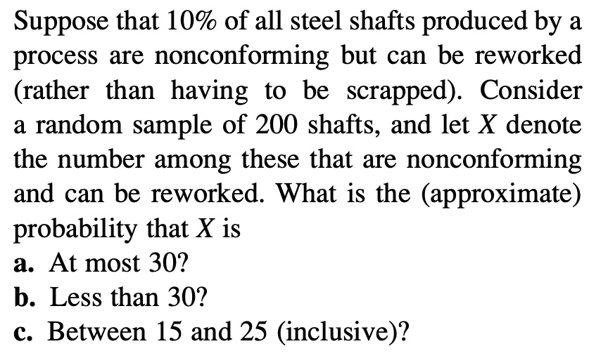 Suppose that 10% of all steel shafts produced by a process are nonconforming but can be reworked (rather than having to be scrapped). Consider a random sample of 200 shafts, and let X denote the number among these that are nonconforming and can be reworked. What is the (approximate) probability that X is
a. At most 30?
b. Less than 30?
c. Between 15 and 25 (inclusive)?