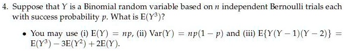 4. Suppose that Y is a Binomial random variable based on n independent Bernoulli trials each with success probability p. What is E(Y^3)?
• You may use (i) E(Y) = np, (ii) Var(Y) = np(1 - p) and (iii) EY(Y - 1)(Y - 2) = E(Y^3) - 3E(Y^2) + 2E(Y).