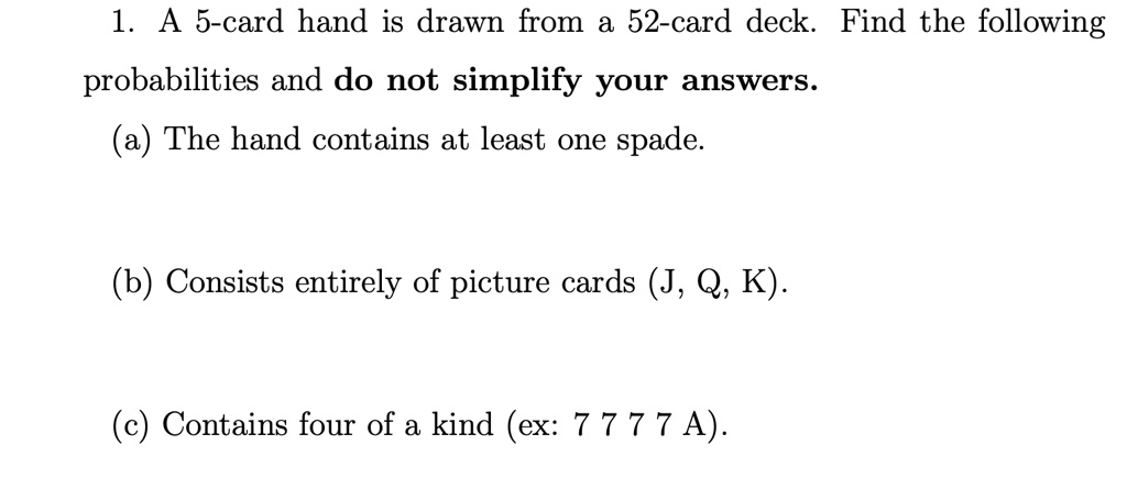 1. A 5-card hand is drawn from a 52-card deck. Find the following probabilities and do not simplify your answers. (a) The hand contains at least one spade. (b) Consists entirely of picture cards (J, Q, K). (c) Contains four of a kind (ex: 7 7 7 7 A).