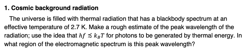 1. Cosmic background radiation

The universe is filled with thermal radiation that has a blackbody spectrum at an effective temperature of 2.7 K. Make a rough estimate of the peak wavelength of the radiation; use the idea that hf ? kBT for photons to be generated by thermal energy. In what region of the electromagnetic spectrum is this peak wavelength?