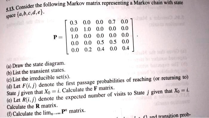 5.13. Consider the following Markov matrix representing a Markov chain with state space a, b, c, d, e. P = [ 0.3 0.0 0.0 0.7 0.0; 0.0 1.0 0.0 0.0 0.0; 1.0 0.0 0.0 0.0 0.0; 0.0 0.0 0.5 0.5 0.0; 0.0 0.2 0.4 0.0 0.4 ] . (a) Draw the state diagram. (b) List the transient states. (c) List the irreducible set(s). (d) Let F(i, j) denote the first passage probabilities of reaching (or returning to) State j given that X0 = i. Calculate the F matrix. (e) Let R(i, j) denote the expected number of visits to State j given that X0 = i. Calculate the R matrix. (f) Calculate the limn?? P^n matrix.