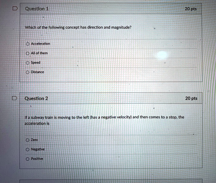 Which of the following concept has direction and magnitude?

Acceleration
All of them
Speed
Distance

If a subway train is moving to the left (has a negative velocity) and then comes to a stop, the acceleration is

Zero
Negative
Positive