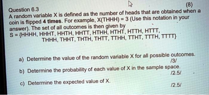 Question 6.3
(8)
A random variable X is defined as the number of heads that are obtained when a
coin is flipped 4 times. For example, X(THHH) = 3 (Use this notation in your
answer). The set of all outcomes is then given by
S = HHHH, HHHT, HHTH, HHTT, HTHH, HTHT, HTTH, HTTT,
THHH, THHT, THTH, THTT, TTHH, TTHT, TTTH, TTTT
a) Determine the value of the random variable X for all possible outcomes.
/3/
b) Determine the probability of each value of X in the sample space.
/2.5/
c) Determine the expected value of X.
/2.5/