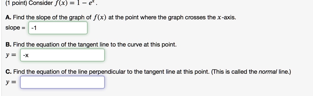 (1 point) Consider f(x) = 1 - e^x.
A. Find the slope of the graph of f(x) at the point where the graph crosses the x-axis.
slope = -1
B. Find the equation of the tangent line to the curve at this point.
y = -x
C. Find the equation of the line perpendicular to the tangent line at this point. (This is called the normal line.)
y =