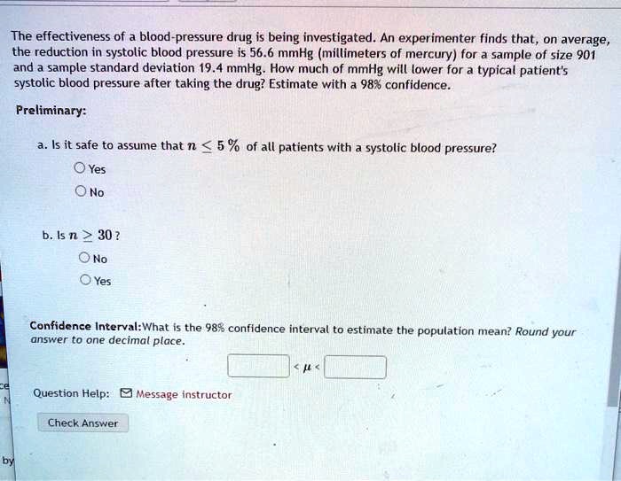 The effectiveness of a blood-pressure drug is being investigated. An experimenter finds that, on average, the reduction in systolic blood pressure is 56.6 mmHg (millimeters of mercury) for a sample of size 901 and a sample standard deviation 19.4 mmHg. How much of mmHg will lower for a typical patient's systolic blood pressure after taking the drug? Estimate with a 98% confidence.
Preliminary:
a. Is it safe to assume that n ? 5% of all patients with a systolic blood pressure?
Yes
No
b. Is n ? 30?
No
Yes
Confidence Interval: What is the 98% confidence interval to estimate the population mean? Round your answer to one decimal place.
< ? <
Question Help: Message instructor
Check Answer