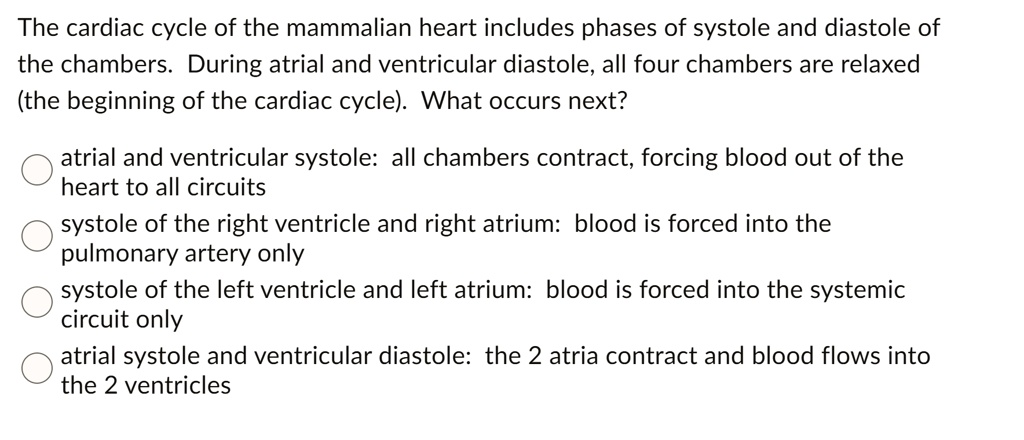The cardiac cycle of the mammalian heart includes phases of systole and diastole of the chambers. During atrial and ventricular diastole, all four chambers are relaxed (the beginning of the cardiac cycle). What occurs next?
atrial and ventricular systole: all chambers contract, forcing blood out of the heart to all circuits
systole of the right ventricle and right atrium: blood is forced into the pulmonary artery only
systole of the left ventricle and left atrium: blood is forced into the systemic circuit only
atrial systole and ventricular diastole: the 2 atria contract and blood flows into the 2 ventricles