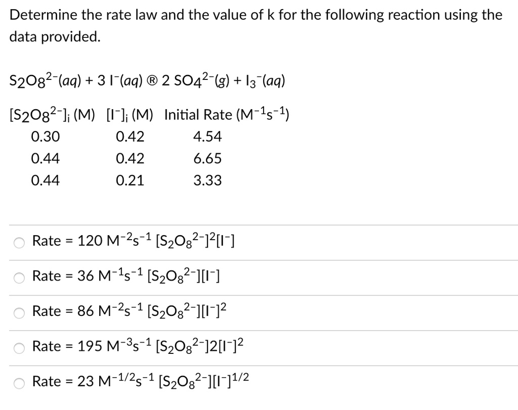 Determine the rate law and the value of k for the following reaction using the data provided.

S2O82-(aq) + 3 I-(aq) ® 2 SO42-(g) + I3-(aq)

[S2O82-]i (M) [I-]i (M) Initial Rate (M-1s-1)
0.30 0.42 4.54
0.44 0.42 6.65
0.44 0.21 3.33

Rate = 120 M-2s-1 [S2O82-]2[I-]
Rate = 36 M-1s-1 [S2O82-][I-]
Rate = 86 M-2s-1 [S2O82-][I-]2
Rate = 195 M-3s-1 [S2O82-]2[I-]2
Rate = 23 M-1/2s-1 [S2O82-][I-]1/2