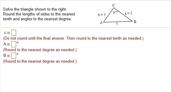 Solve the triangle shown to the right. Round the lengths of sides to the nearest tenth and angles to the nearest degree.
C
97°
b = 3
a = 5
A
c
B
c ? 
(Do not round until the final answer. Then round to the nearest tenth as needed.)
A ? °
(Round to the nearest degree as needed.)
B ? °
(Round to the nearest degree as needed.)