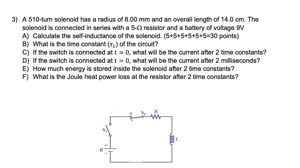 3) A 510-turn solenoid has a radius of 8.00 mm and an overall length of 14.0 cm. The solenoid is connected in series with a 5-? resistor and a battery of voltage 9V A) Calculate the self-inductance of the solenoid. (5+5+5+5+5+5=30 points) B) What is the time constant (??) of the circuit? C) If the switch is connected at t = 0, what will be the current after 2 time constants? D) If the switch is connected at t = 0, what will be the current after 2 milliseconds? E) How much energy is stored inside the solenoid after 2 time constants? F) What is the Joule heat power loss at the resistor after 2 time constants?