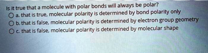 Is it true that a molecule with polar bonds will always be polar?
a. that is true, molecular polarity is determined by bond polarity only
b. that is false, molecular polarity is determined by electron group geometry
c. that is false, molecular polarity is determined by molecular shape