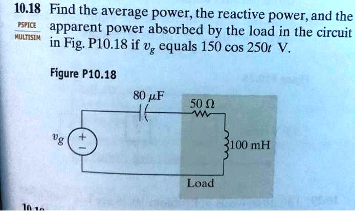 Find the average power, the reactive power, and the apparent power absorbed by the load in the circuit in Fig. P10.18 if vg equals 150 cos 250t V. Figure P10.18 80 µF 50 ? 100 mH Load