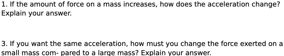 1. If the amount of force on a mass increases, how does the acceleration change?
Explain your answer.
3. If you want the same acceleration, how must you change the force exerted on a
small mass compared to a large mass? Explain your answer.
