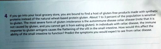 If you go into your local grocery store, you are bound to find a host of gluten-free products made with synthetic proteins instead of the natural wheat-based protein gluten. About 1 to 3 percent of the population is sensitive to gluten. The most severe form of gluten intolerance is the autoimmune disease celiac disease (note that it is not caused by gluten, and you cannot get it from eating gluten). In individuals with celiac disease, the immune response to gluten antigens causes the flattening of the villi in the small intestine. How would this affect the ability of the small intestine to function? Predict the symptoms you would expect to see from celiac disease.