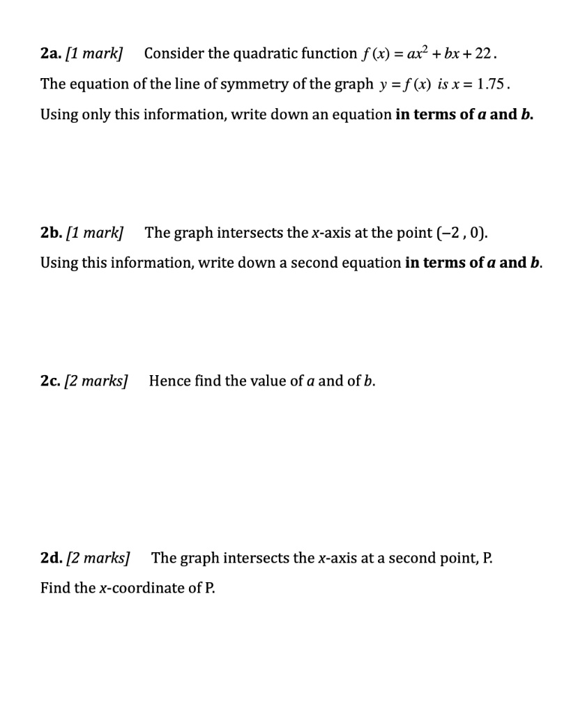 2a. [1 mark] Consider the quadratic function f (x) = ax2 + bx + 22 .
The equation of the line of symmetry of the graph y = f (x) is x = 1.75 .
Using only this information, write down an equation in terms of a and b.
2b. [1 mark] The graph intersects the x-axis at the point (-2 , 0).
Using this information, write down a second equation in terms of a and b.
2c. [2 marks] Hence find the value of a and of b.
2d. [2 marks] The graph intersects the x-axis at a second point, P.
Find the x-coordinate of P.