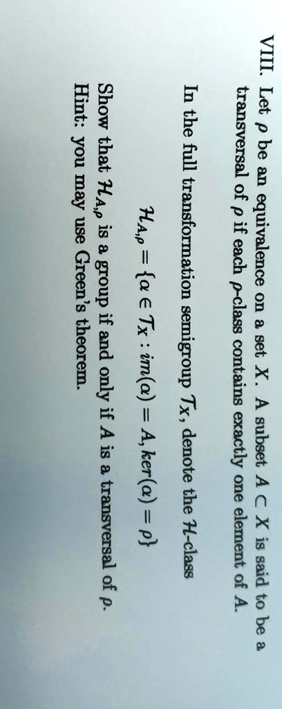 VIII. Let p be an equivalence on a set X. A subset A ⊂ X is said to be a transversal of p if each p-class contains exactly one element of A.
In the full transformation semigroup TX, denote the H-class
HA, p = {a ∈ TX : im(a) = A, ker(a) = p}
Show that HA, p is a group if and only if A is a transversal of p.
Hint: you may use Green's theorem.