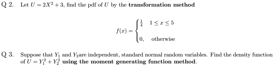 Q2. Let U = 2X^2 + 3, find the pdf of U by the transformation method
f(x) = egincases rac14    1 ≤ x ≤ 5  0,    otherwise
Q3. Suppose that Y1 and Y2 are independent, standard normal random variables. Find the density function
of U = Y1^2 + Y2^2 using the moment generating function method.