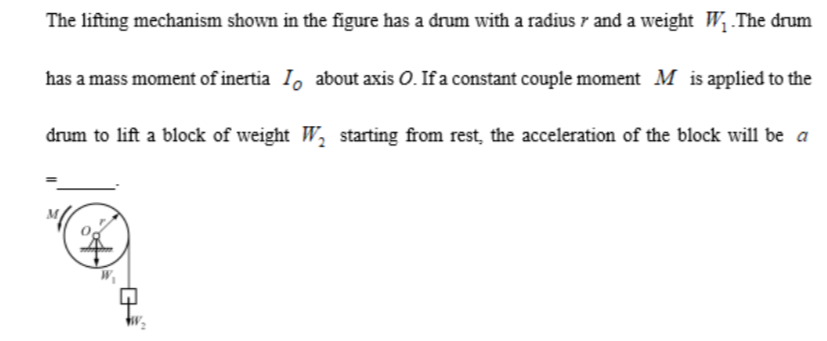 The lifting mechanism shown in the figure has a drum with a radius r and a weight W1.The drum has a mass moment of inertia IO about axis O. If a constant couple moment M is applied to the drum to lift a block of weight W2 starting from rest, the acceleration of the block will be a =