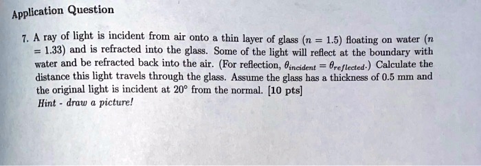 7. A ray of light is incident from air onto a thin layer of glass (n = 1.5) floating on water (n = 1.33) and is refracted into the glass. Some of the light will reflect at the boundary with water and be refracted back into the air. (For reflection, ?incident = ?reflected.) Calculate the distance this light travels through the glass. Assume the glass has a thickness of 0.5 mm and the original light is incident at 20° from the normal. [10 pts]
Hint - draw a picture!