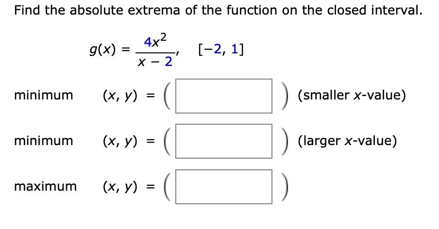 Find the absolute extrema of the function on the closed interval.
g(x) = 4x^2 / (x - 2), [-2, 1]
minimum (x, y) = ( ) (smaller x-value)
minimum (x, y) = ( ) (larger x-value)
maximum (x, y) = ( )