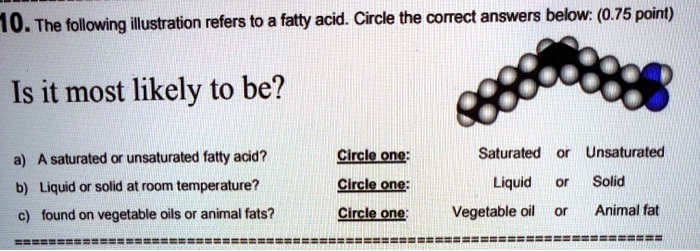 SOLVED:1O. The following ilustration refers to a fatty acid. Circle the  correct answers below: (0.75 point) Is it most likely to be? A saturated or  unsaturated fatty acid? Liquid or solid at