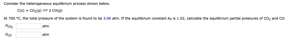 Consider the heterogeneous equilibrium process shown below.
C(s) + CO2(g) ? 2 CO(g)
At 700.°C, the total pressure of the system is found to be 3.06 atm. If the equilibrium constant KP is 1.52, calculate the equilibrium partial pressures of CO2 and CO.
PCO2 atm
PCO atm