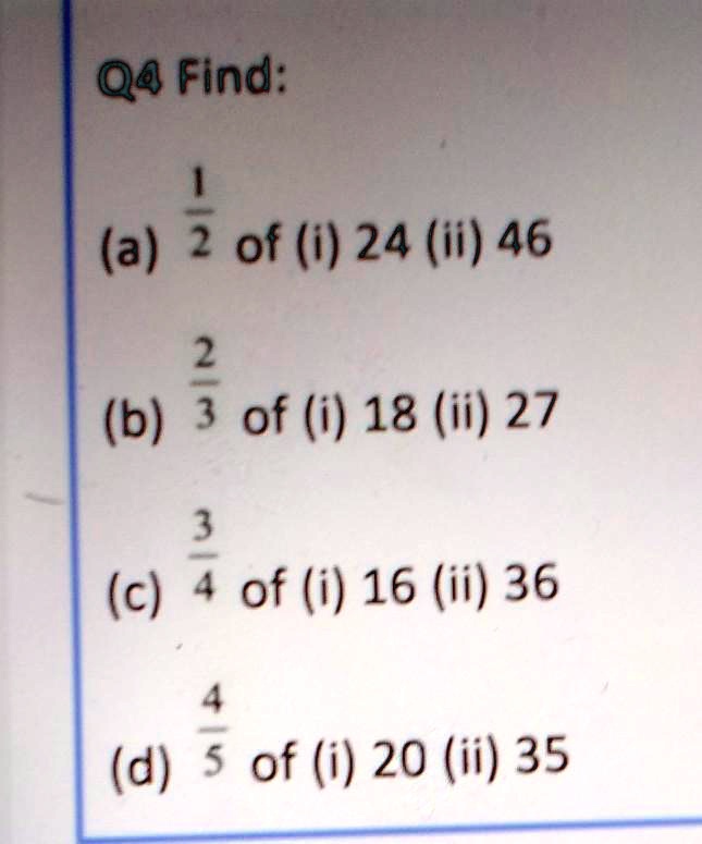Q4 Find:
(1)/(2) of (i) 24 (ii) 46
(2)/(3) of (i) 18 (ii) 27
(3)/(4) of (i) 16 (ii) 36
(4)/(5) of (i) 20 (ii) 35