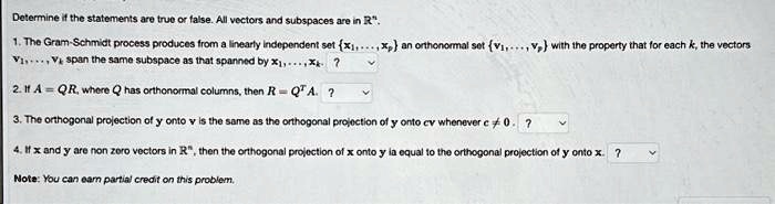 Determine if the statements are true or false. All vectors and subspaces are in R^n.
1. The Gram-Schmidt process produces from a linearly independent set x1, ..., xp an orthonormal set v1, ..., vp with the property that for each k, the vectors v1, ..., vk span the same subspace as that spanned by x1, ..., xk.
2. If A = QR, where Q has orthonormal columns, then R = Q^T A.
3. The orthogonal projection of y onto v is the same as the orthogonal projection of y onto cv whenever c != 0.
4. If x and y are non zero vectors in R^n, then the orthogonal projection of x onto y is equal to the orthogonal projection of y onto x.
Note: You can earn partial credit on this problem.