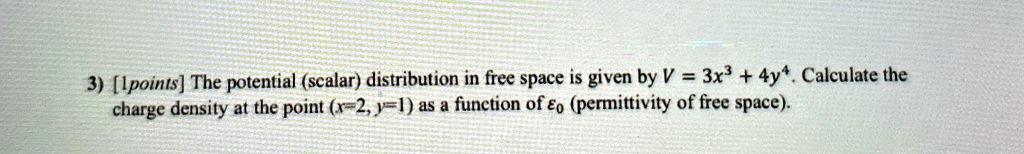 3) [1 points] The potential (scalar) distribution in free space is given by V = 3x^3 + 4y^4. Calculate the charge density at the point (x=2, y=1) as a function of ϵ0 (permittivity of free space).
