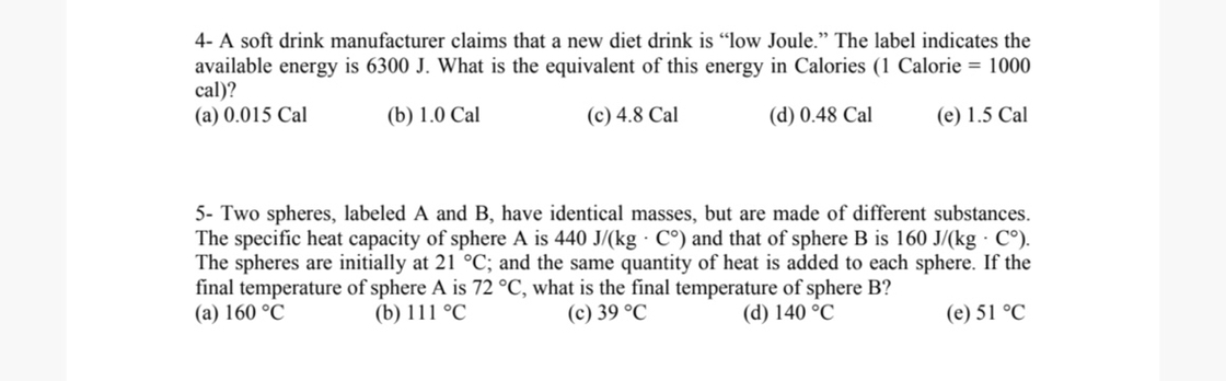 4- A soft drink manufacturer claims that a new diet drink is "low Joule." The label indicates the available energy is 6300  J. What is the equivalent of this energy in Calories ( 1 Calorie =1000 cal)?
(a) 0.015 Cal
(b) 1.0 Cal
(c) 4.8 Cal
(d) 0.48 Cal
(e) 1.5 Cal
5- Two spheres, labeled A and B, have identical masses, but are made of different substances. The specific heat capacity of sphere A is 440  J /(kg·C^∘) and that of sphere B is 160  J /(kg·C^∘). The spheres are initially at 21^∘C; and the same quantity of heat is added to each sphere. If the final temperature of sphere A is 72^∘C, what is the final temperature of sphere B ?
(a) 160^∘C
(b) 111^∘C
(c) 39^∘C
(d) 140^∘C
(e) 51^∘C