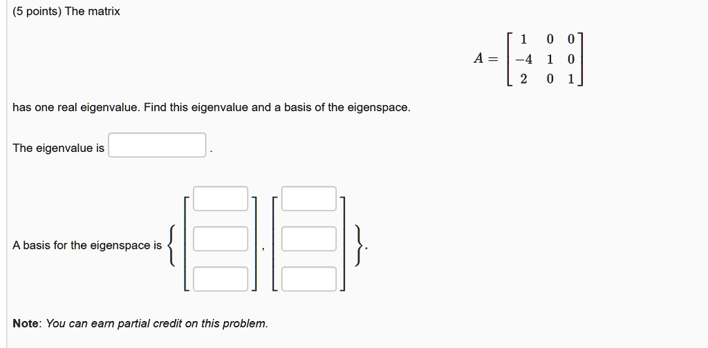The matrix
A = eginbmatrix 1     0     0  -4     1     0  2     0     1 endbmatrix
has one real eigenvalue. Find this eigenvalue and a basis of the eigenspace.
The eigenvalue is
A basis for the eigenspace is left eginbmatrix phantomx  phantomx  phantomx endbmatrix, eginbmatrix phantomx  phantomx  phantomx endbmatrix ight.
Note: You can earn partial credit on this problem.