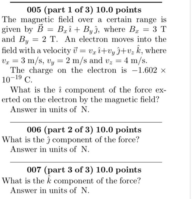 005 (part 1 of 3) 10.0 points
The magnetic field over a certain range is given by B = Bx i + By j, where Bx = 3 T and By = 2 T. An electron moves into the field with a velocity v = vx i + vy j + vz k, where vx = 3 m/s, vy = 2 m/s and vz = 4 m/s.
The charge on the electron is -1.602 x 10^-19 C.
What is the i component of the force exerted on the electron by the magnetic field?
Answer in units of N.
006 (part 2 of 3) 10.0 points
What is the j component of the force?
Answer in units of N.
007 (part 3 of 3) 10.0 points
What is the k component of the force?
Answer in units of N.