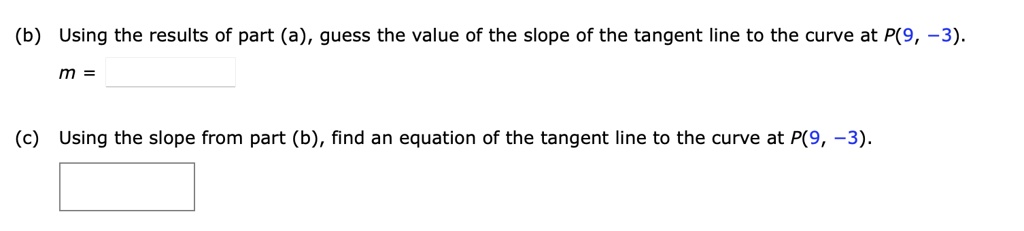 (b) Using the results of part (a), guess the value of the slope of the tangent line to the curve at P(9, -3).
m =

(c) Using the slope from part (b), find an equation of the tangent line to the curve at P(9, -3).