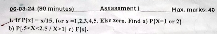 06-03-24 (90 minutes) Assessment I Max. marks: 40 1. If P[x] = x/15, for x =1,2,3,4,5. Else zero. Find a) P[X=1  or  2] b) P[.5<X<2.5/X>1] c) F[x]. 