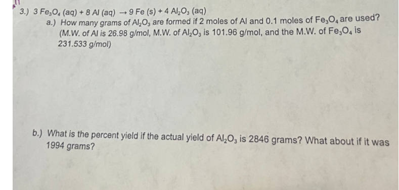 3.) ( 3 mathrmFe3 mathrmO4(mathrmaq)+8 mathrmAl(mathrmaq) ightarrow 9 mathrmFe(mathrms)+4 mathrmAl2 mathrmO3(mathrmaq) )
a.) How many grams of ( mathrmAl2 mathrmO3 ) are formed if 2 moles of ( mathrmAl ) and ( 0.1 ) moles of ( mathrmFe3 mathrmO4 ) are used? (M.W. of Al is ( 26.98 mathrm g / mathrmmol, mathrmM . mathrmW ). of ( mathrmAl2 mathrmO3 ) is ( 101.96 mathrm g / mathrmmol ), and the M.W. of ( mathrmFe3 mathrmO4 ) is ( 231.533 mathrm g / mathrmmol ) )
b.) What is the percent yield if the actual yield of ( mathrmAl2 mathrmO3 ) is 2846 grams? What about if it was 1994 grams?