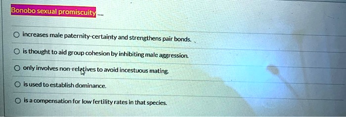 Bonobo sexual promiscuity.... increases male paternity-certainty and strengthens pair bonds. is thought to aid group cohesion by inhibiting male aggression. only involves non-relatives to avoid incestuous mating. is used to establish dominance. is a compensation for low fertility rates in that species.