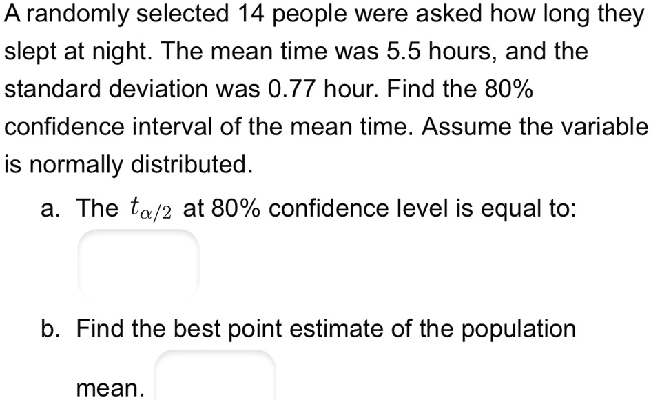 A randomly selected 14 people were asked how long they slept at night. The mean time was 5.5 hours, and the standard deviation was 0.77 hour. Find the 80% confidence interval of the mean time. Assume the variable is normally distributed.
a. The tα/2 at 80% confidence level is equal to:
b. Find the best point estimate of the population mean.