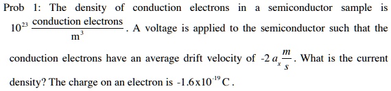 Prob 1: The density of conduction electrons in a semiconductor sample is 10^23(conduction electrons)/(m^3). A voltage is applied to the semiconductor such that the conduction electrons have an average drift velocity of -2a(m)/(s). What is the current density? The charge on an electron is -1.6x10^-19 C.