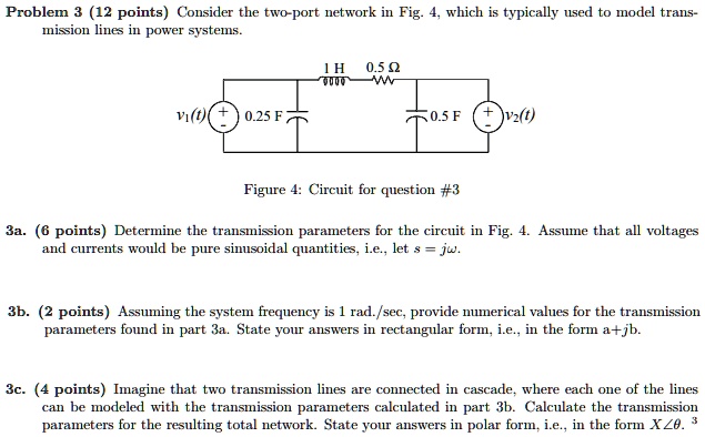 Problem 3 (12 points) Consider the two-port network in Fig. 4, which is typically used to model transmission lines in power systems.

3a. (6 points) Determine the transmission parameters for the circuit in Fig. 4. Assume that all voltages and currents would be pure sinusoidal quantities, i.e., let s = j?.

3b. (2 points) Assuming the system frequency is 1 rad./sec, provide numerical values for the transmission parameters found in part 3a. State your answers in rectangular form, i.e., in the form a+jb.

3c. (4 points) Imagine that two transmission lines are connected in cascade, where each one of the lines can be modeled with the transmission parameters calculated in part 3b. Calculate the transmission parameters for the resulting total network. State your answers in polar form, i.e., in the form X??.