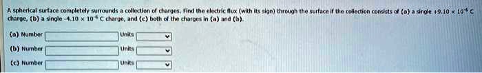 A spherical surface completely surrounds a collection of charges. Find the electric flux (with its sign) through the surface if the collection consists of (a) a single +9.10 × 10^-6 C charge, (b) a single -4.10 × 10^-6 C charge, and (c) both of the charges in (a) and (b).