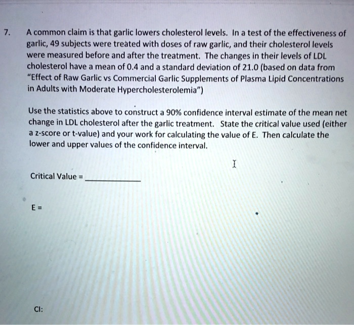 7. A common claim is that garlic lowers cholesterol levels. In a test of the effectiveness of garlic, 49 subjects were treated with doses of raw garlic, and their cholesterol levels were measured before and after the treatment. The changes in their levels of LDL cholesterol have a mean of 0.4 and a standard deviation of 21.0 (based on data from "Effect of Raw Garlic vs Commercial Garlic Supplements of Plasma Lipid Concentrations in Adults with Moderate Hypercholesterolemia")

Use the statistics above to construct a 90% confidence interval estimate of the mean net change in LDL cholesterol after the garlic treatment. State the critical value used (either a z-score or t-value) and your work for calculating the value of E. Then calculate the lower and upper values of the confidence interval.

Critical Value = 

E =

CI: